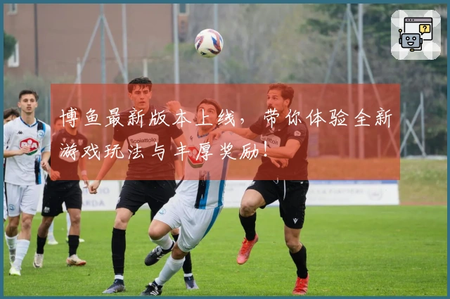 博鱼最新版本上线，带你体验全新游戏玩法与丰厚奖励！